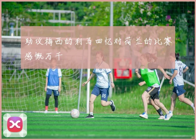 助攻梅西的利马回忆对荷兰的比赛感慨万千