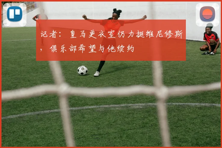 记者：皇马更衣室仍力挺维尼修斯，俱乐部希望与他续约