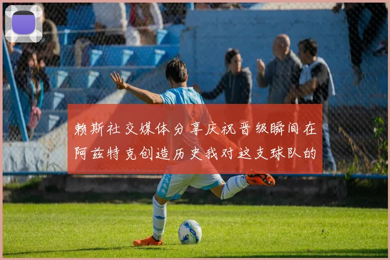 赖斯社交媒体分享庆祝晋级瞬间在阿兹特克创造历史我对这支球队的热爱无以言表