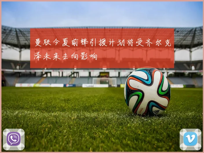 曼联今夏前锋引援计划将受齐尔克泽未来去向影响