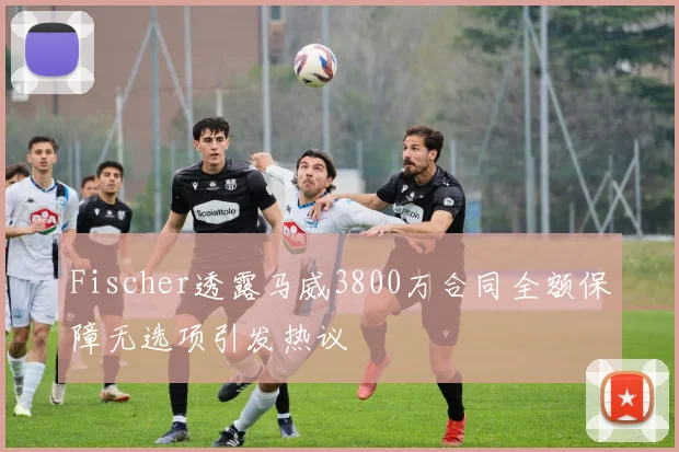 Fischer透露马威3800万合同全额保障无选项引发热议