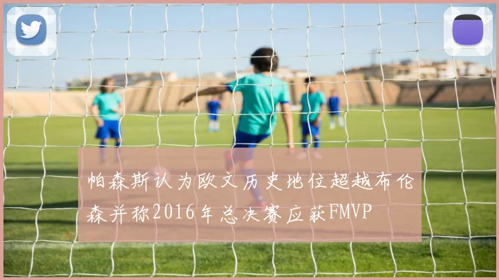 帕森斯认为欧文历史地位超越布伦森并称2016年总决赛应获FMVP