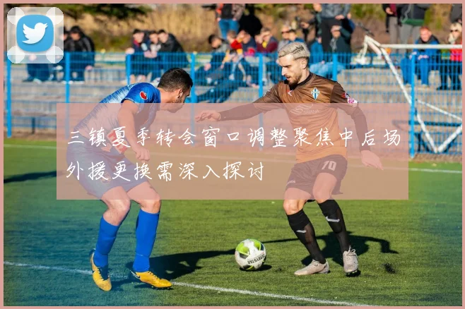 三镇夏季转会窗口调整聚焦中后场外援更换需深入探讨
