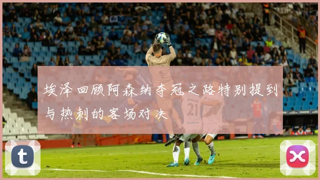 埃泽回顾阿森纳夺冠之路特别提到与热刺的客场对决