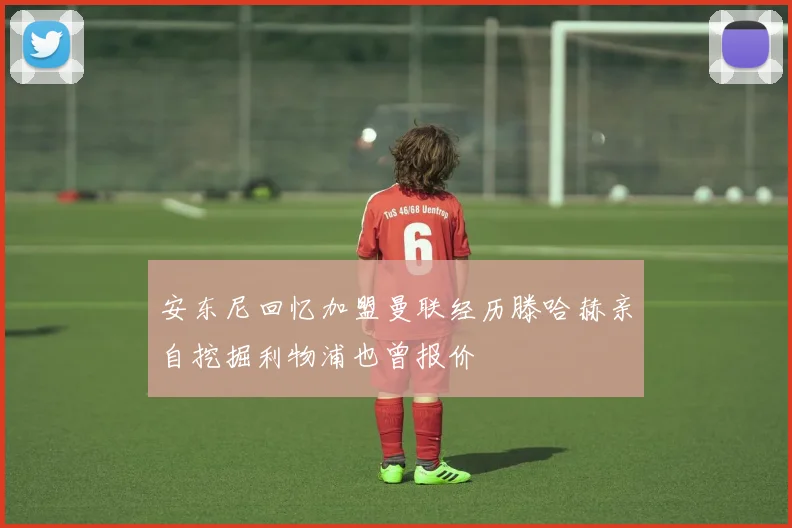 安东尼回忆加盟曼联经历滕哈赫亲自挖掘利物浦也曾报价