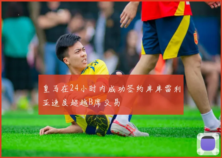 皇马在24小时内成功签约库库雷利亚速度超越B席交易