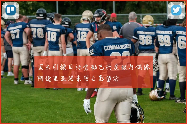 国米引援目标索勒巴西度假与偶像阿德里亚诺亲密合影留念