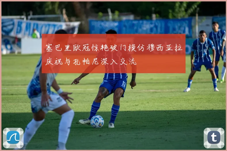塞巴里欧冠惊艳破门模仿穆西亚拉庆祝与孔帕尼深入交流