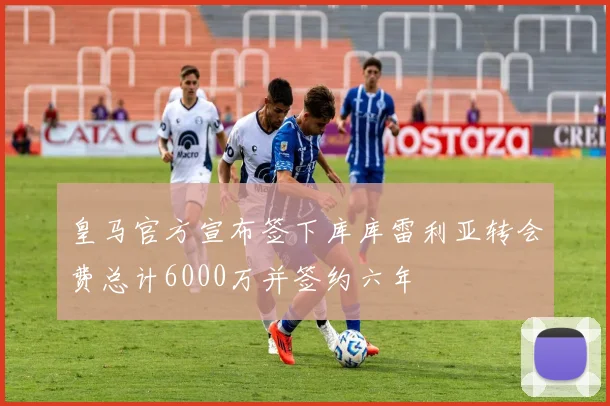 皇马官方宣布签下库库雷利亚转会费总计6000万并签约六年