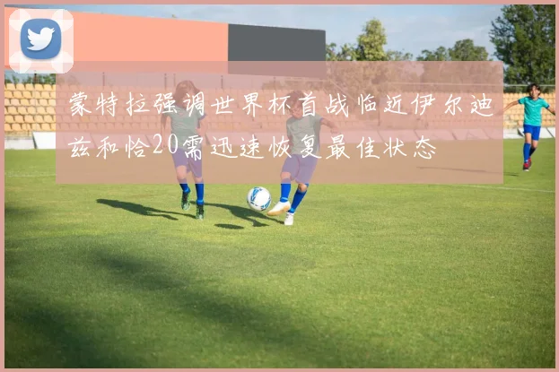 蒙特拉强调世界杯首战临近伊尔迪兹和恰20需迅速恢复最佳状态