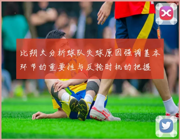 比朔夫分析球队失球原因强调基本环节的重要性与反抢时机的把握