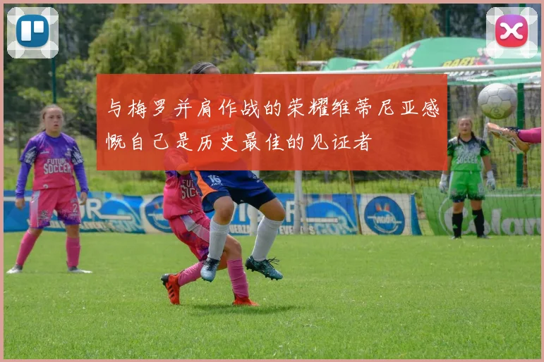 与梅罗并肩作战的荣耀维蒂尼亚感慨自己是历史最佳的见证者