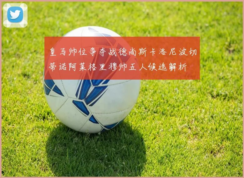 皇马帅位争夺战德尚斯卡洛尼波切蒂诺阿莱格里穆帅五人候选解析