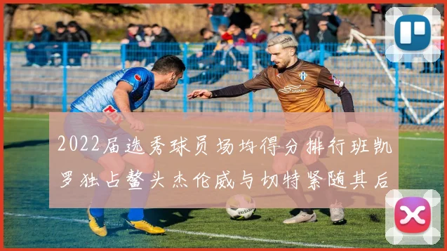 2022届选秀球员场均得分排行班凯罗独占鳌头杰伦威与切特紧随其后