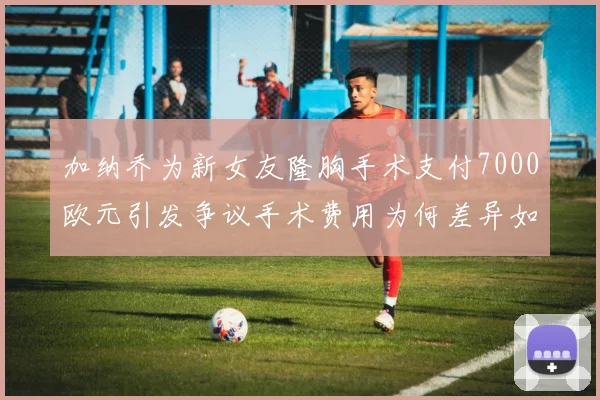 加纳乔为新女友隆胸手术支付7000欧元引发争议手术费用为何差异如此之大