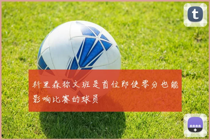 科里森称文班是首位即使零分也能影响比赛的球员