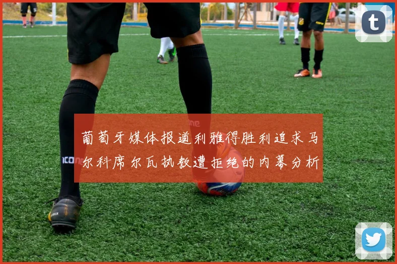 葡萄牙媒体报道利雅得胜利追求马尔科席尔瓦执教遭拒绝的内幕分析