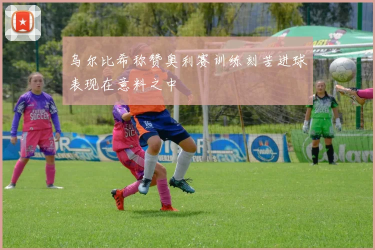 乌尔比希称赞奥利赛训练刻苦进球表现在意料之中