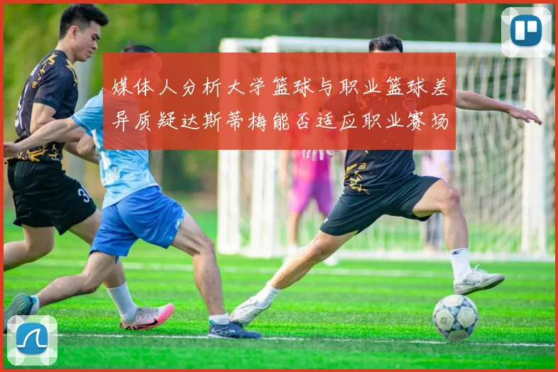 媒体人分析大学篮球与职业篮球差异质疑达斯蒂梅能否适应职业赛场