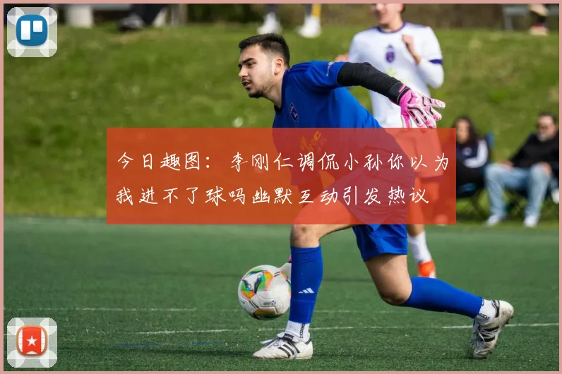 今日趣图：李刚仁调侃小孙你以为我进不了球吗幽默互动引发热议