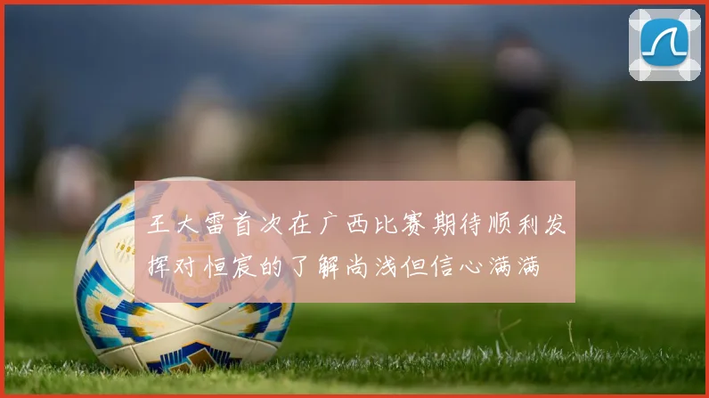 王大雷首次在广西比赛期待顺利发挥对恒宸的了解尚浅但信心满满
