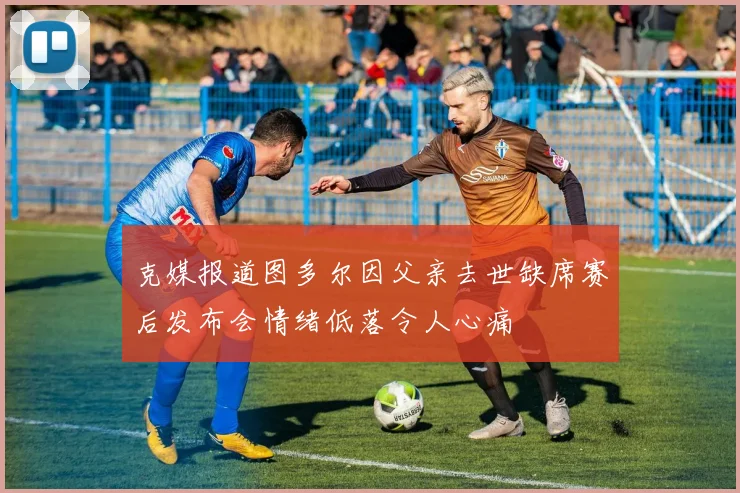 克媒报道图多尔因父亲去世缺席赛后发布会情绪低落令人心痛