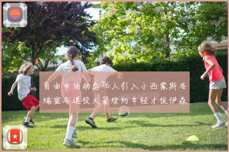 自由市场动态76人引入小西蒙斯洛瑞宣布退役火箭续约年轻才俊伊森